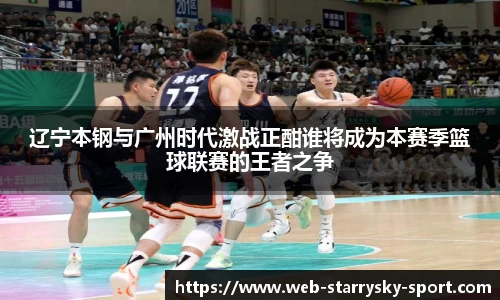 辽宁本钢与广州时代激战正酣谁将成为本赛季篮球联赛的王者之争